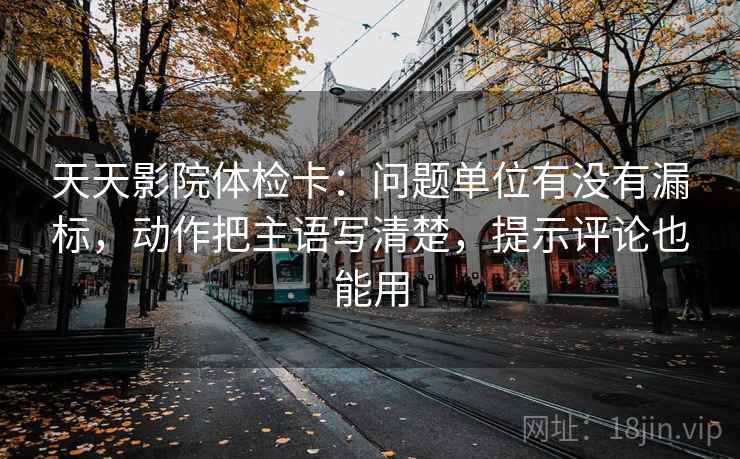 天天影院体检卡：问题单位有没有漏标，动作把主语写清楚，提示评论也能用