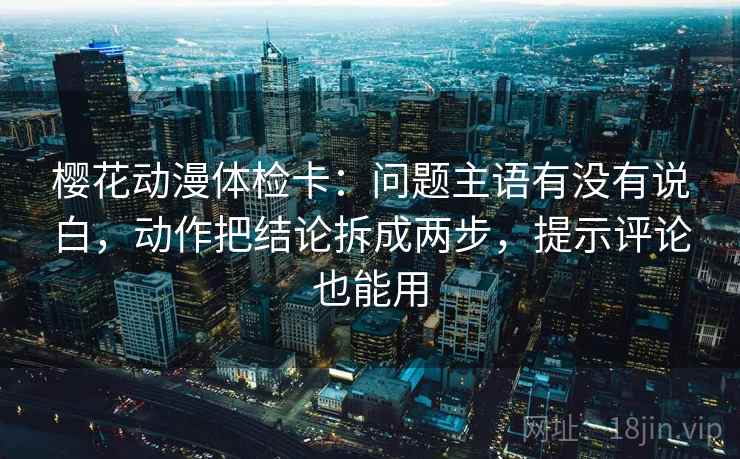 樱花动漫体检卡：问题主语有没有说白，动作把结论拆成两步，提示评论也能用