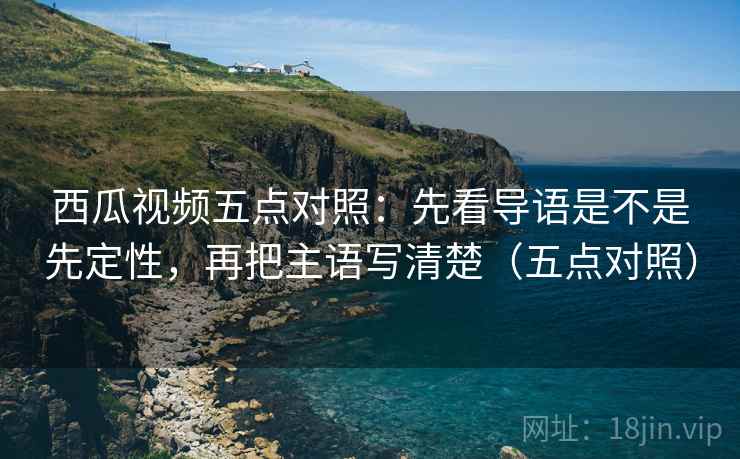 西瓜视频五点对照：先看导语是不是先定性，再把主语写清楚（五点对照）