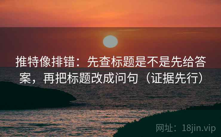 推特像排错：先查标题是不是先给答案，再把标题改成问句（证据先行）