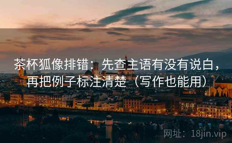 茶杯狐像排错：先查主语有没有说白，再把例子标注清楚（写作也能用）