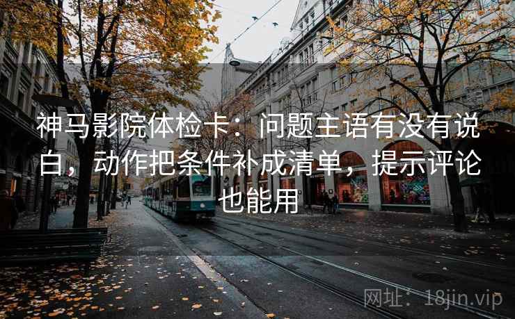 神马影院体检卡：问题主语有没有说白，动作把条件补成清单，提示评论也能用