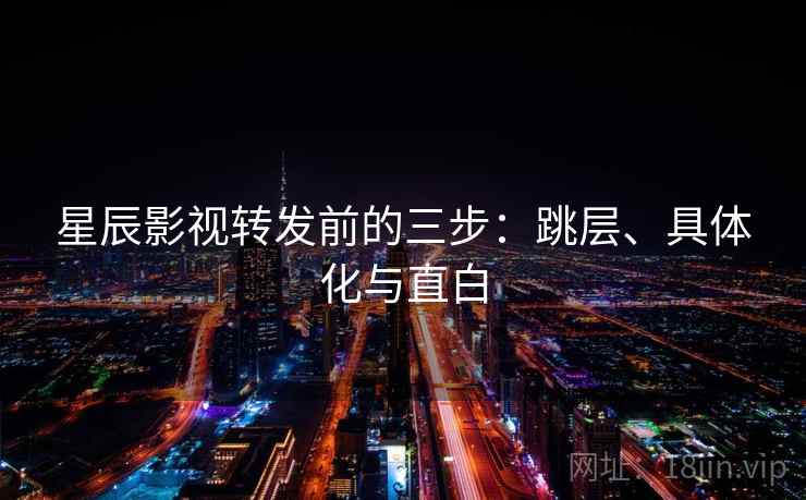 星辰影视转发前的三步：跳层、具体化与直白