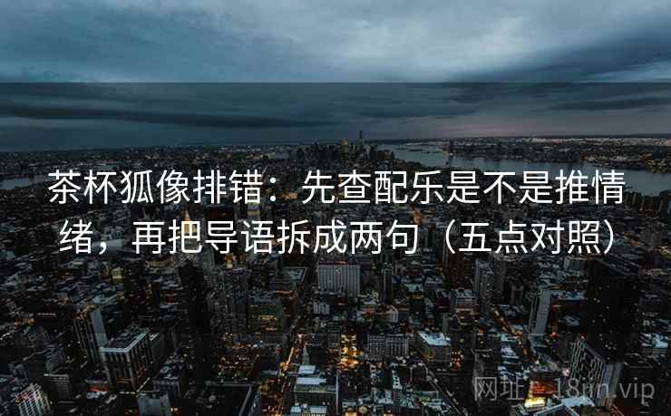 茶杯狐像排错：先查配乐是不是推情绪，再把导语拆成两句（五点对照）
