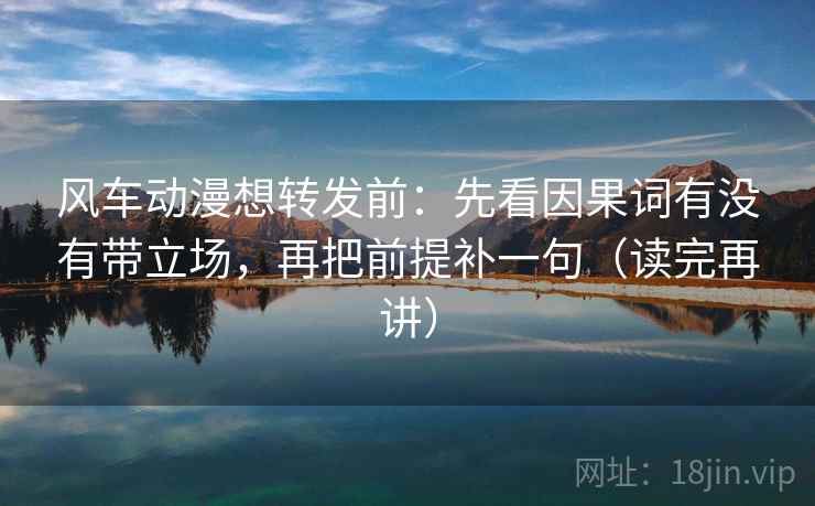 风车动漫想转发前：先看因果词有没有带立场，再把前提补一句（读完再讲）
