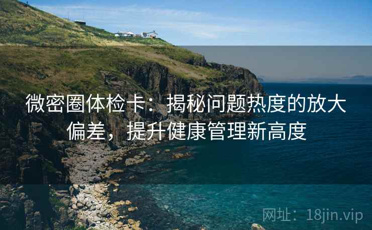 微密圈体检卡：揭秘问题热度的放大偏差，提升健康管理新高度