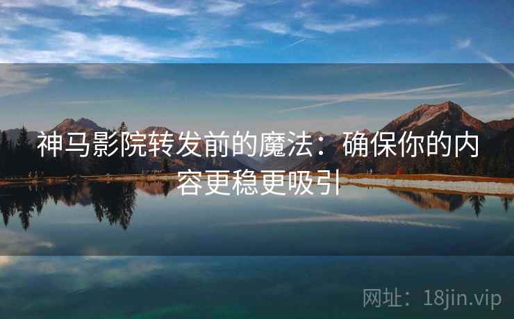 神马影院转发前的魔法：确保你的内容更稳更吸引