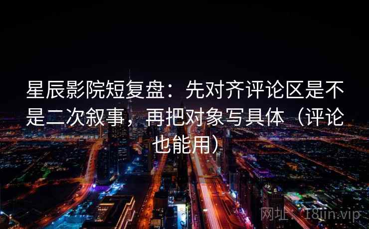 星辰影院短复盘：先对齐评论区是不是二次叙事，再把对象写具体（评论也能用）