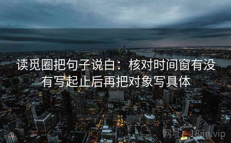 读觅圈把句子说白：核对时间窗有没有写起止后再把对象写具体
