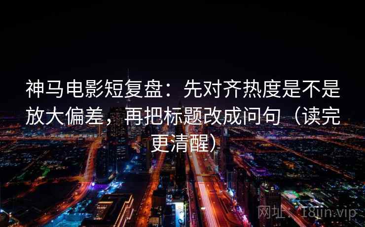 神马电影短复盘：先对齐热度是不是放大偏差，再把标题改成问句（读完更清醒）