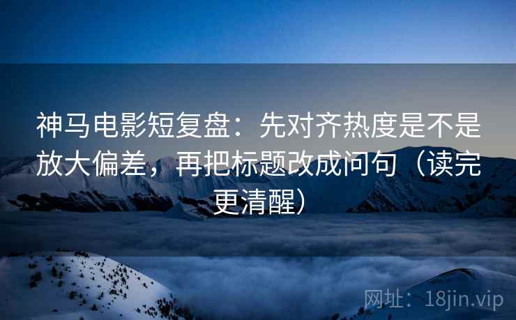 神马电影短复盘：先对齐热度是不是放大偏差，再把标题改成问句（读完更清醒）