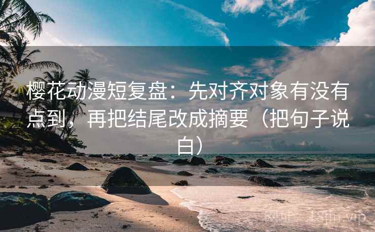 樱花动漫短复盘：先对齐对象有没有点到，再把结尾改成摘要（把句子说白）