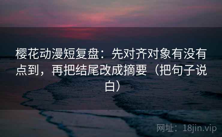 樱花动漫短复盘：先对齐对象有没有点到，再把结尾改成摘要（把句子说白）