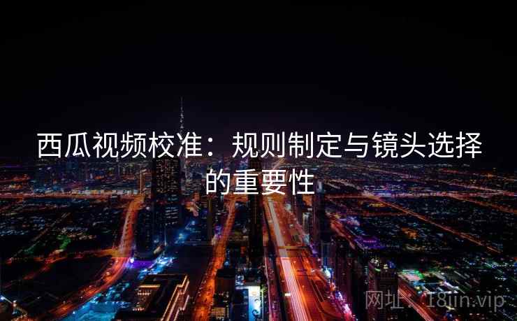 西瓜视频校准：规则制定与镜头选择的重要性