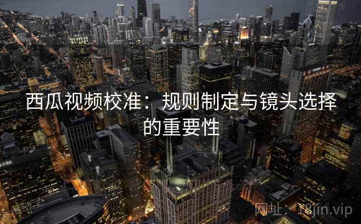 西瓜视频校准：规则制定与镜头选择的重要性