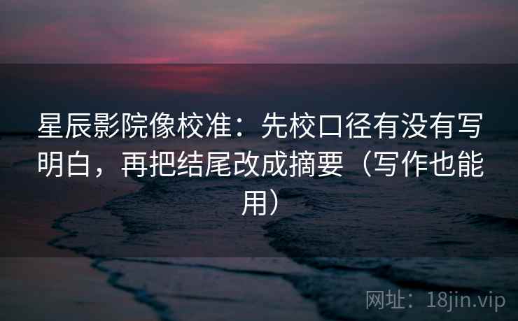 星辰影院像校准：先校口径有没有写明白，再把结尾改成摘要（写作也能用）