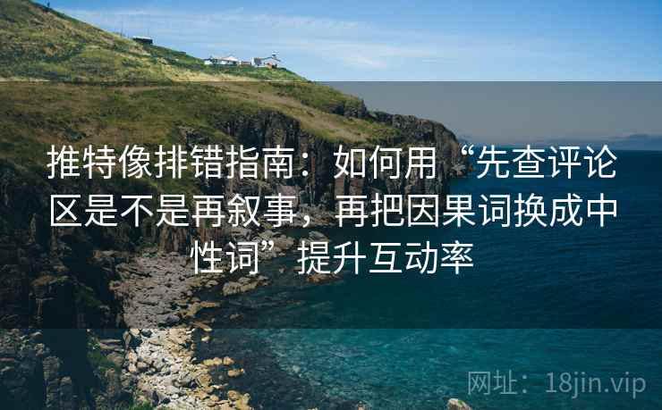 推特像排错指南：如何用“先查评论区是不是再叙事，再把因果词换成中性词”提升互动率